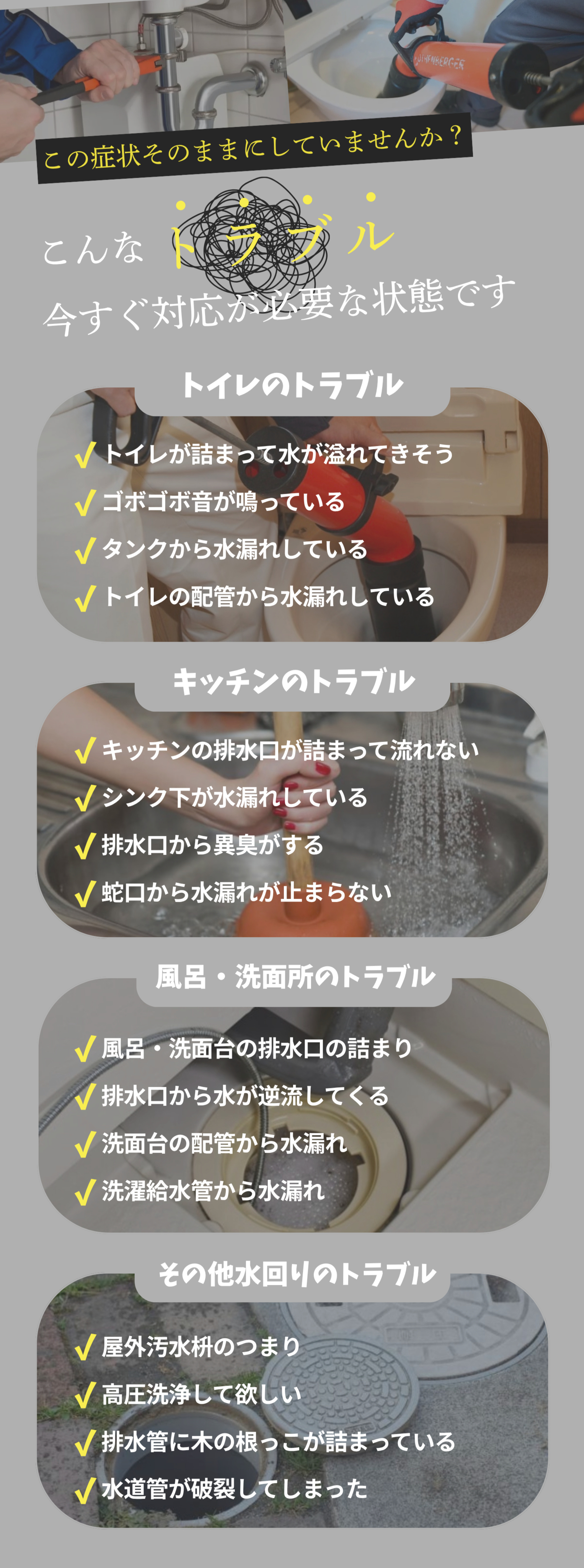この症状そのままにしていませんか？ こんなトラブル 今すぐ対応が必要な状態です トイレのトラブル キッチンのトラブル 風呂・洗面所のトラブル その他水回りのトラブル
